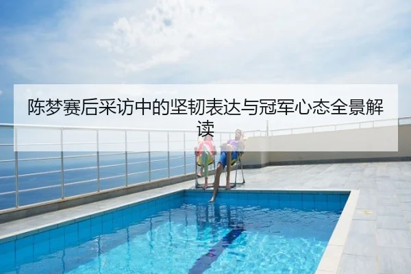 陈梦赛后采访中的坚韧表达与冠军心态全景解读