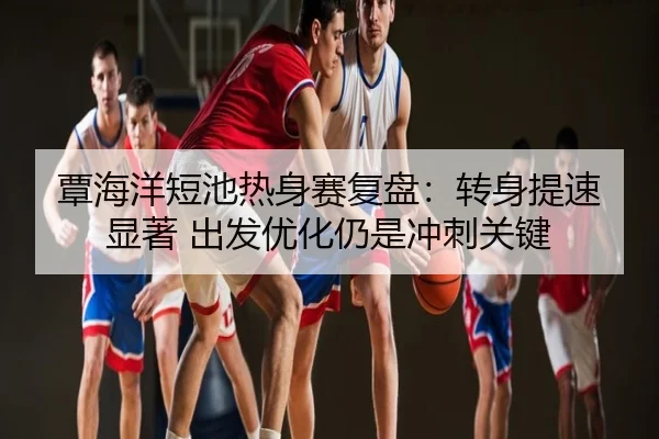 覃海洋短池热身赛复盘：转身提速显著 出发优化仍是冲刺关键
