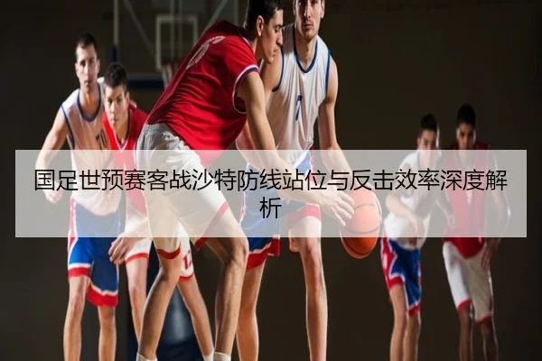 国足世预赛客战沙特防线站位与反击效率深度解析